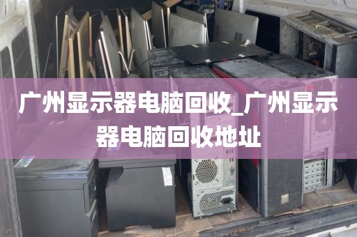 广州显示器电脑回收_广州显示器电脑回收地址