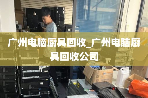 广州电脑厨具回收_广州电脑厨具回收公司