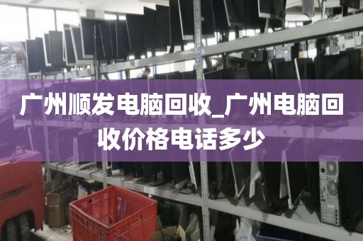 广州顺发电脑回收_广州电脑回收价格电话多少