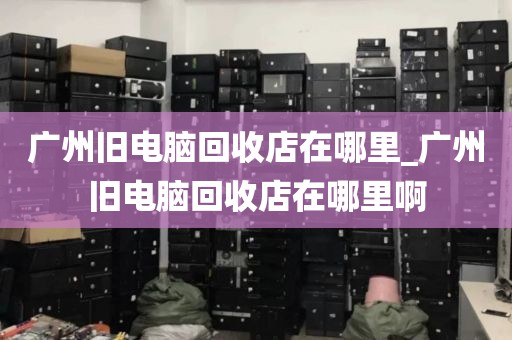 广州旧电脑回收店在哪里_广州旧电脑回收店在哪里啊