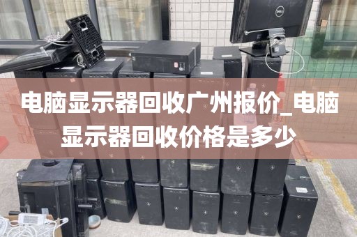 电脑显示器回收广州报价_电脑显示器回收价格是多少