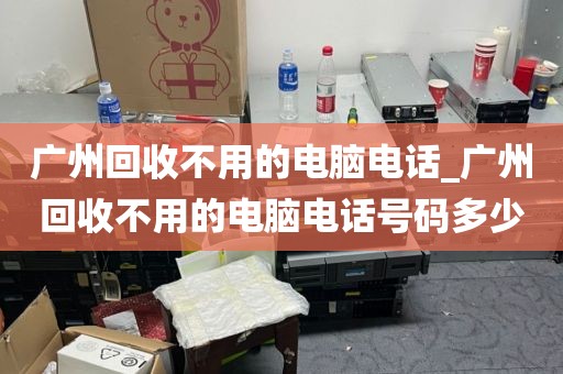 广州回收不用的电脑电话_广州回收不用的电脑电话号码多少