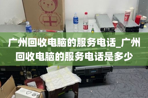 广州回收电脑的服务电话_广州回收电脑的服务电话是多少