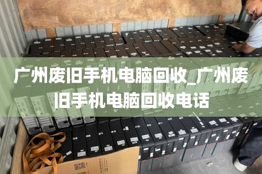 广州废旧手机电脑回收_广州废旧手机电脑回收电话