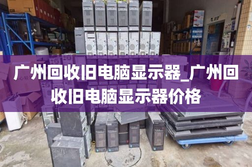 广州回收旧电脑显示器_广州回收旧电脑显示器价格