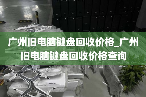 广州旧电脑键盘回收价格_广州旧电脑键盘回收价格查询