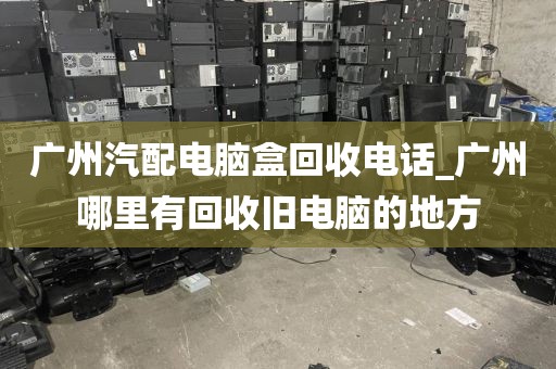 广州汽配电脑盒回收电话_广州哪里有回收旧电脑的地方