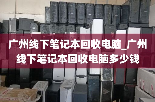 广州线下笔记本回收电脑_广州线下笔记本回收电脑多少钱