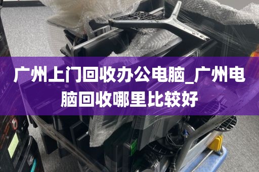 广州上门回收办公电脑_广州电脑回收哪里比较好