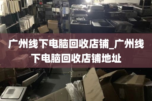 广州线下电脑回收店铺_广州线下电脑回收店铺地址