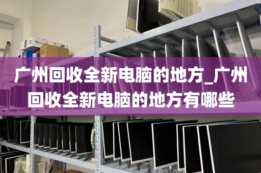 广州回收全新电脑的地方_广州回收全新电脑的地方有哪些