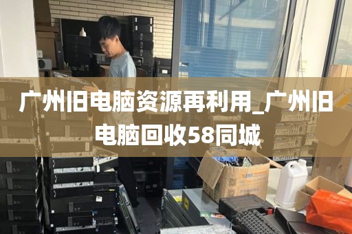 广州旧电脑资源再利用_广州旧电脑回收58同城