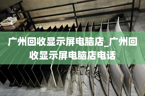 广州回收显示屏电脑店_广州回收显示屏电脑店电话