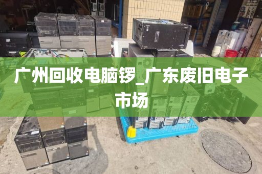 广州回收电脑锣_广东废旧电子市场