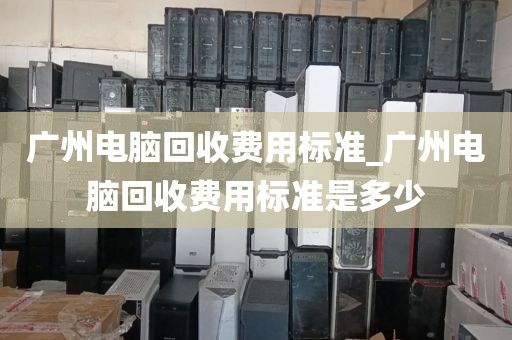 广州电脑回收费用标准_广州电脑回收费用标准是多少