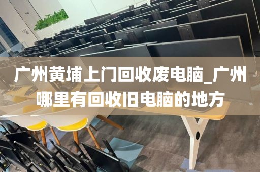 广州黄埔上门回收废电脑_广州哪里有回收旧电脑的地方