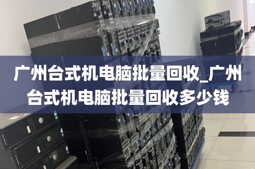 广州台式机电脑批量回收_广州台式机电脑批量回收多少钱