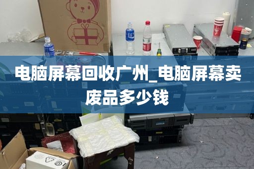 电脑屏幕回收广州_电脑屏幕卖废品多少钱