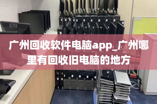 广州回收软件电脑app_广州哪里有回收旧电脑的地方