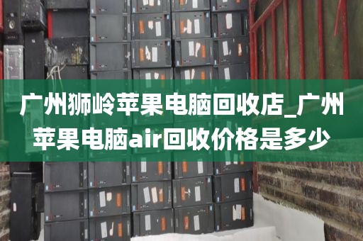 广州狮岭苹果电脑回收店_广州苹果电脑air回收价格是多少