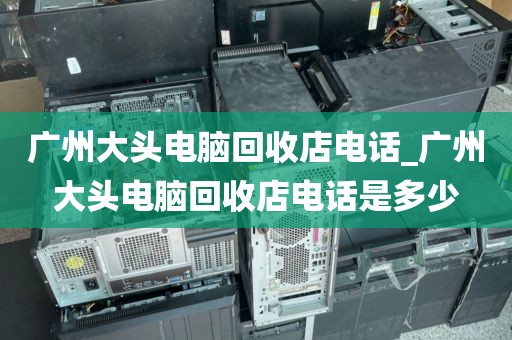 广州大头电脑回收店电话_广州大头电脑回收店电话是多少