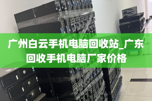 广州白云手机电脑回收站_广东回收手机电脑厂家价格