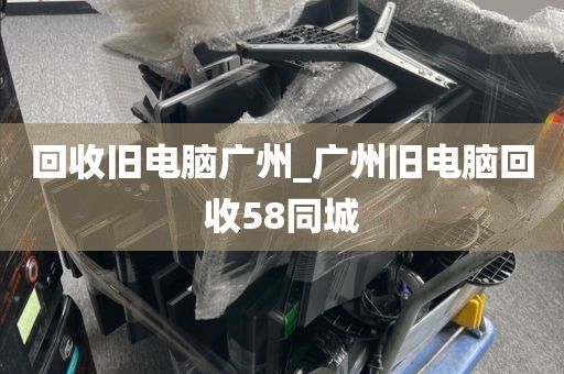 回收旧电脑广州_广州旧电脑回收58同城