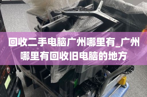 回收二手电脑广州哪里有_广州哪里有回收旧电脑的地方