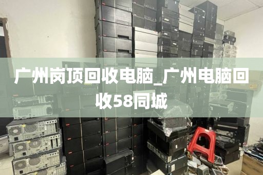 广州岗顶回收电脑_广州电脑回收58同城